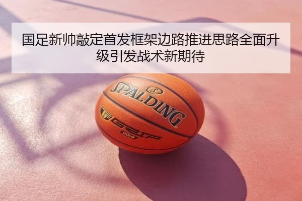 国足新帅敲定首发框架边路推进思路全面升级引发战术新期待